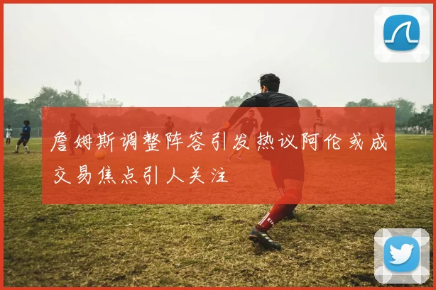 詹姆斯调整阵容引发热议阿伦或成交易焦点引人关注