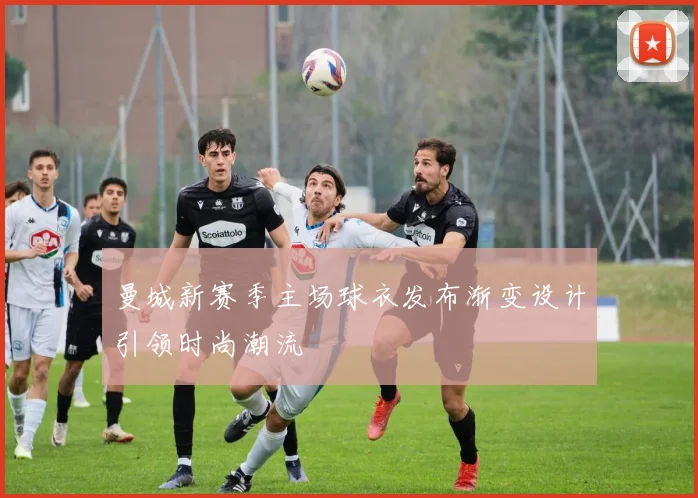 曼城新赛季主场球衣发布渐变设计引领时尚潮流