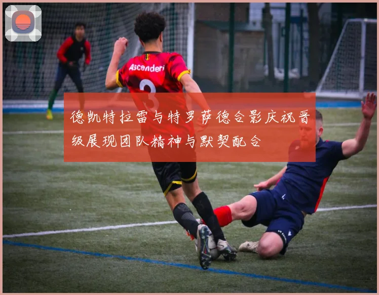 德凯特拉雷与特罗萨德合影庆祝晋级展现团队精神与默契配合
