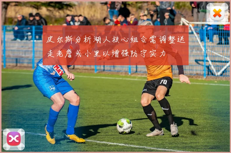 皮尔斯分析湖人核心组合需调整送走老詹或小里以增强防守实力