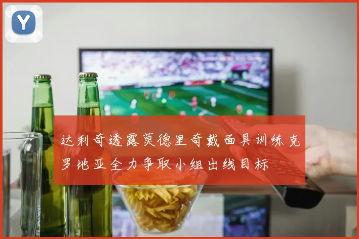 达利奇透露莫德里奇戴面具训练克罗地亚全力争取小组出线目标
