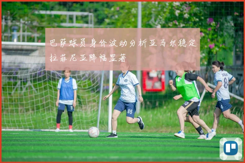 巴萨球员身价波动分析亚马尔稳定拉菲尼亚降幅显著