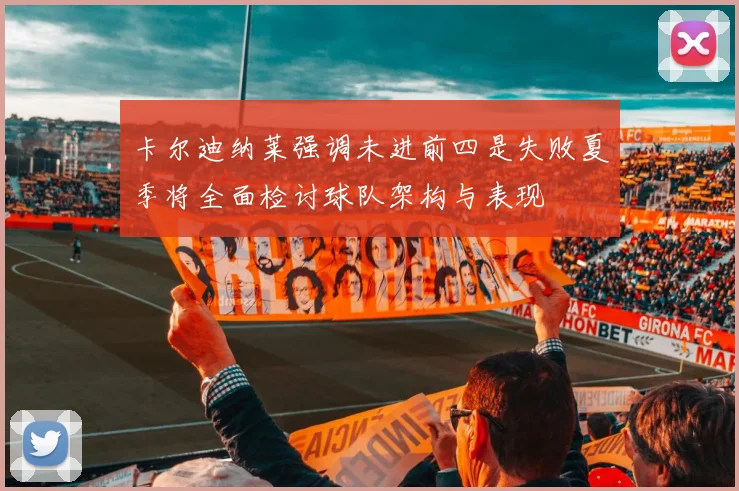 卡尔迪纳莱强调未进前四是失败夏季将全面检讨球队架构与表现