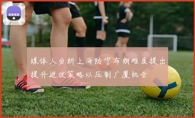 媒体人分析上海防守布朗难度提出提升进攻策略以压制广厦机会