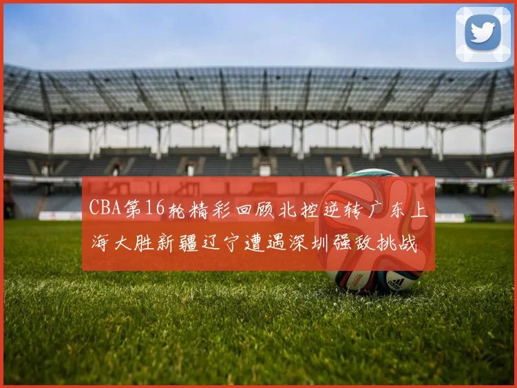 CBA第16轮精彩回顾北控逆转广东上海大胜新疆辽宁遭遇深圳强敌挑战