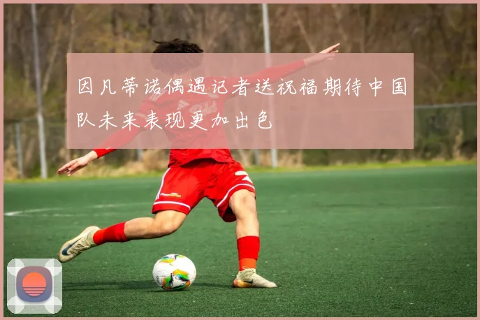 因凡蒂诺偶遇记者送祝福期待中国队未来表现更加出色